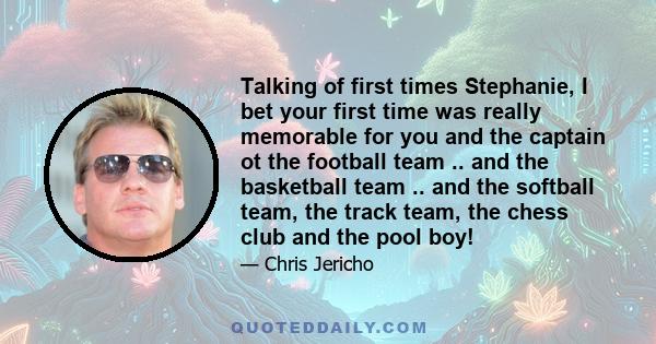 Talking of first times Stephanie, I bet your first time was really memorable for you and the captain ot the football team .. and the basketball team .. and the softball team, the track team, the chess club and the pool