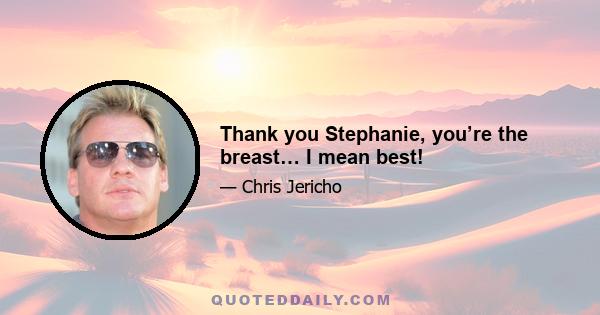 Thank you Stephanie, you’re the breast… I mean best!