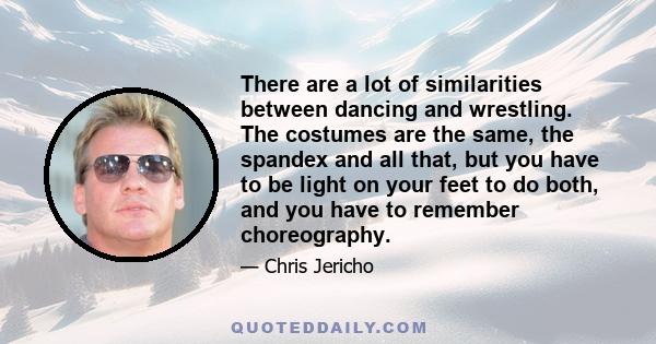 There are a lot of similarities between dancing and wrestling. The costumes are the same, the spandex and all that, but you have to be light on your feet to do both, and you have to remember choreography.