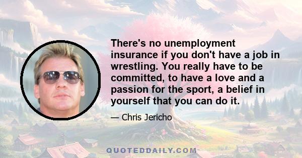 There's no unemployment insurance if you don't have a job in wrestling. You really have to be committed, to have a love and a passion for the sport, a belief in yourself that you can do it.