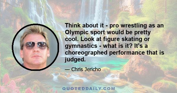 Think about it - pro wrestling as an Olympic sport would be pretty cool. Look at figure skating or gymnastics - what is it? It's a choreographed performance that is judged.