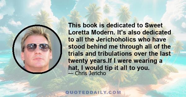 This book is dedicated to Sweet Loretta Modern. It's also dedicated to all the Jerichoholics who have stood behind me through all of the trials and tribulations over the last twenty years.If I were wearing a hat, I