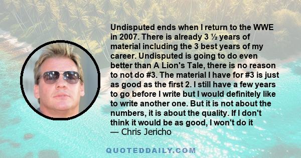 Undisputed ends when I return to the WWE in 2007. There is already 3 ½ years of material including the 3 best years of my career. Undisputed is going to do even better than A Lion's Tale, there is no reason to not do