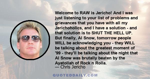 Welcome to RAW is Jericho! And I was just listening to your list of problems and grievances that you have with all my Jerichoholics, and I have a solution - and that solution is to SHUT THE HELL UP. But finally, Al