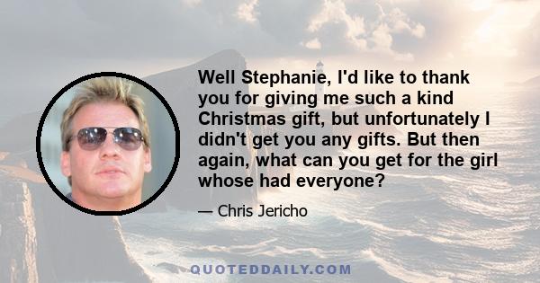 Well Stephanie, I'd like to thank you for giving me such a kind Christmas gift, but unfortunately I didn't get you any gifts. But then again, what can you get for the girl whose had everyone?