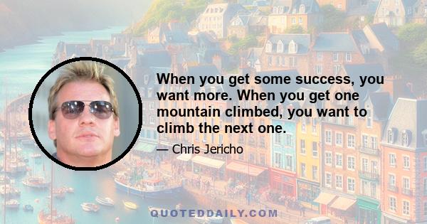 When you get some success, you want more. When you get one mountain climbed, you want to climb the next one.