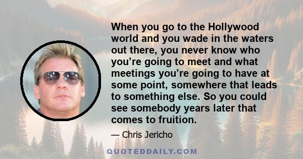 When you go to the Hollywood world and you wade in the waters out there, you never know who you’re going to meet and what meetings you’re going to have at some point, somewhere that leads to something else. So you could 