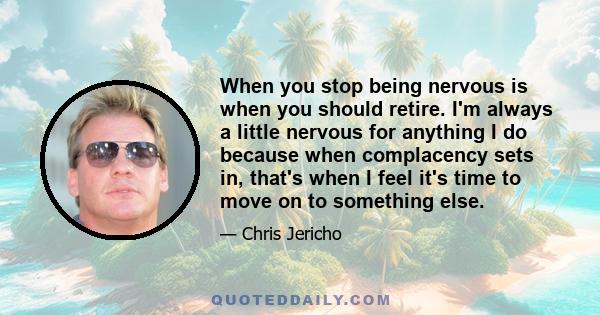 When you stop being nervous is when you should retire. I'm always a little nervous for anything I do because when complacency sets in, that's when I feel it's time to move on to something else.