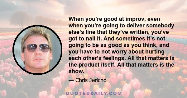 When you’re good at improv, even when you’re going to deliver somebody else’s line that they’ve written, you’ve got to nail it. And sometimes it’s not going to be as good as you think, and you have to not worry about