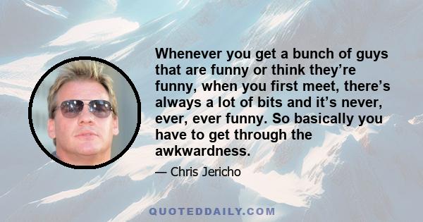 Whenever you get a bunch of guys that are funny or think they’re funny, when you first meet, there’s always a lot of bits and it’s never, ever, ever funny. So basically you have to get through the awkwardness.