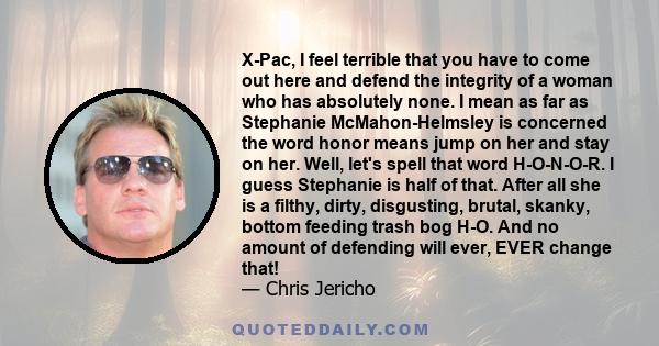 X-Pac, I feel terrible that you have to come out here and defend the integrity of a woman who has absolutely none. I mean as far as Stephanie McMahon-Helmsley is concerned the word honor means jump on her and stay on