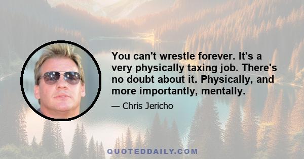 You can't wrestle forever. It's a very physically taxing job. There's no doubt about it. Physically, and more importantly, mentally.