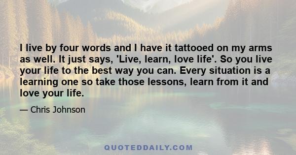 I live by four words and I have it tattooed on my arms as well. It just says, 'Live, learn, love life'. So you live your life to the best way you can. Every situation is a learning one so take those lessons, learn from