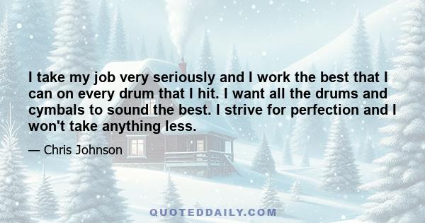 I take my job very seriously and I work the best that I can on every drum that I hit. I want all the drums and cymbals to sound the best. I strive for perfection and I won't take anything less.