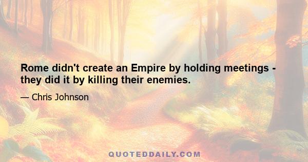 Rome didn't create an Empire by holding meetings - they did it by killing their enemies.