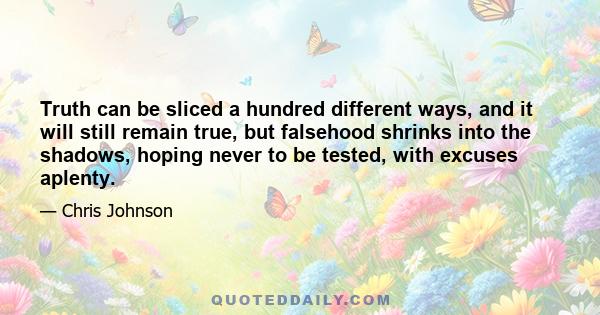 Truth can be sliced a hundred different ways, and it will still remain true, but falsehood shrinks into the shadows, hoping never to be tested, with excuses aplenty.