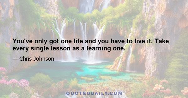 You've only got one life and you have to live it. Take every single lesson as a learning one.