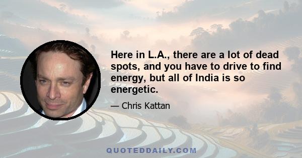 Here in L.A., there are a lot of dead spots, and you have to drive to find energy, but all of India is so energetic.