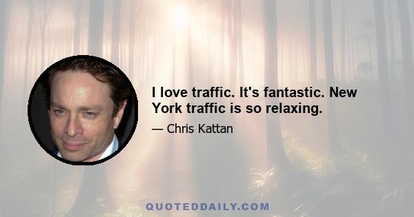 I love traffic. It's fantastic. New York traffic is so relaxing.