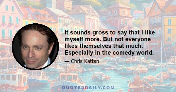 It sounds gross to say that I like myself more. But not everyone likes themselves that much. Especially in the comedy world.