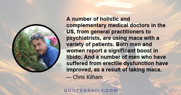 A number of holistic and complementary medical doctors in the US, from general practitioners to psychiatrists, are using maca with a variety of patients. Both men and women report a significant boost in libido. And a