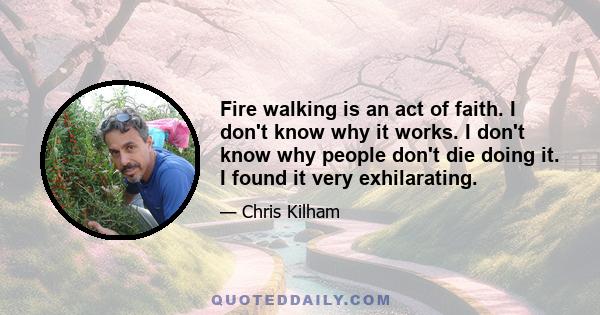 Fire walking is an act of faith. I don't know why it works. I don't know why people don't die doing it. I found it very exhilarating.