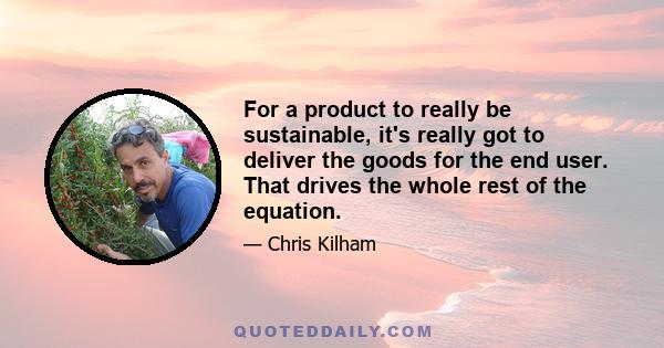 For a product to really be sustainable, it's really got to deliver the goods for the end user. That drives the whole rest of the equation.