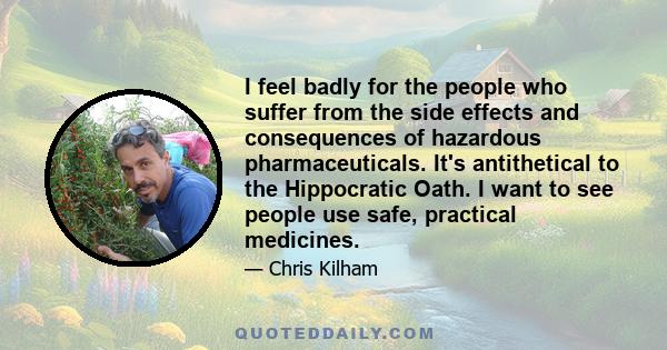 I feel badly for the people who suffer from the side effects and consequences of hazardous pharmaceuticals. It's antithetical to the Hippocratic Oath. I want to see people use safe, practical medicines.