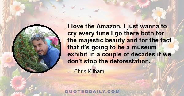 I love the Amazon. I just wanna to cry every time I go there both for the majestic beauty and for the fact that it's going to be a museum exhibit in a couple of decades if we don't stop the deforestation.