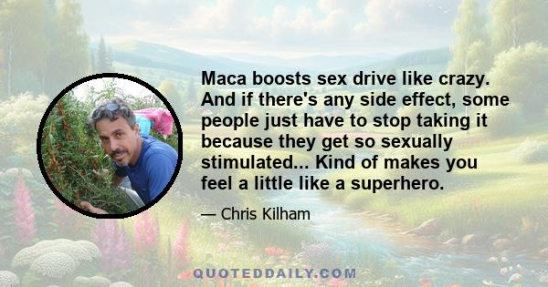 Maca boosts sex drive like crazy. And if there's any side effect, some people just have to stop taking it because they get so sexually stimulated... Kind of makes you feel a little like a superhero.