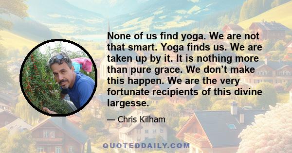 None of us find yoga. We are not that smart. Yoga finds us. We are taken up by it. It is nothing more than pure grace. We don’t make this happen. We are the very fortunate recipients of this divine largesse.