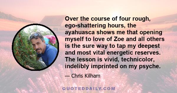 Over the course of four rough, ego-shattering hours, the ayahuasca shows me that opening myself to love of Zoe and all others is the sure way to tap my deepest and most vital energetic reserves. The lesson is vivid,