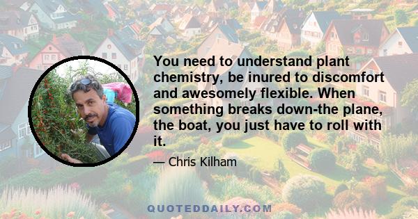 You need to understand plant chemistry, be inured to discomfort and awesomely flexible. When something breaks down-the plane, the boat, you just have to roll with it.