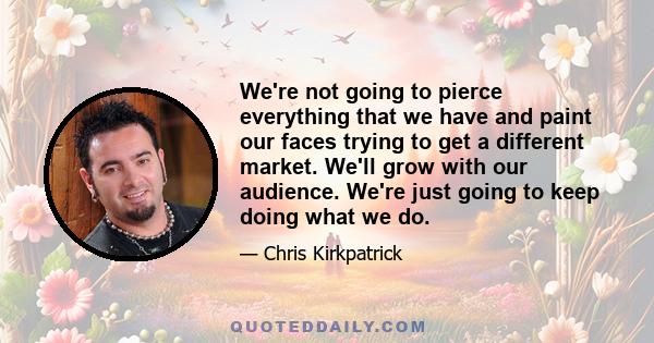 We're not going to pierce everything that we have and paint our faces trying to get a different market. We'll grow with our audience. We're just going to keep doing what we do.