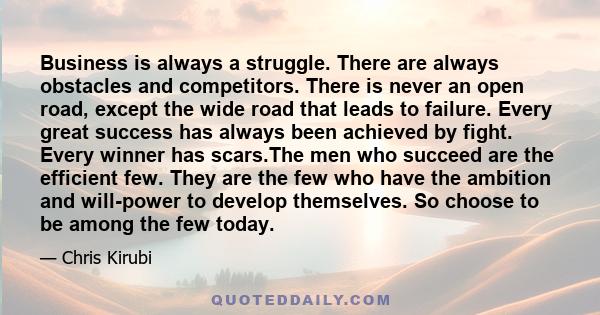 Business is always a struggle. There are always obstacles and competitors. There is never an open road, except the wide road that leads to failure. Every great success has always been achieved by fight. Every winner has 