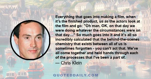 Everything that goes into making a film, when it's the finished product, us as the actors look at the film and go: Oh man, OK, on that day we were doing whatever the circumstances were on that day.... So much goes into