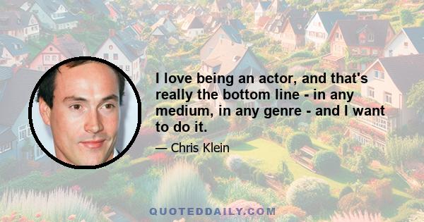 I love being an actor, and that's really the bottom line - in any medium, in any genre - and I want to do it.