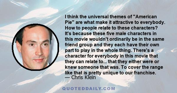 I think the universal themes of American Pie are what make it attractive to everybody. How to people relate to these characters? It's because these five male characters in this movie wouldn't ordinarily be in the same