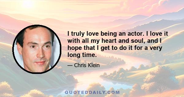 I truly love being an actor. I love it with all my heart and soul, and I hope that I get to do it for a very long time.