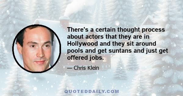 There's a certain thought process about actors that they are in Hollywood and they sit around pools and get suntans and just get offered jobs.