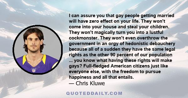 I can assure you that gay people getting married will have zero effect on your life. They won't come into your house and steal your children. They won't magically turn you into a lustful cockmonster. They won't even