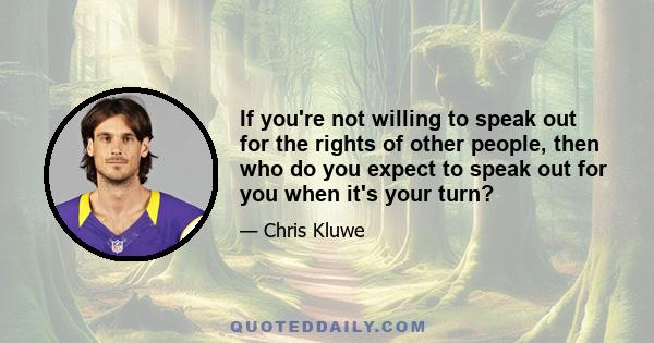 If you're not willing to speak out for the rights of other people, then who do you expect to speak out for you when it's your turn?