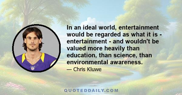 In an ideal world, entertainment would be regarded as what it is - entertainment - and wouldn't be valued more heavily than education, than science, than environmental awareness.