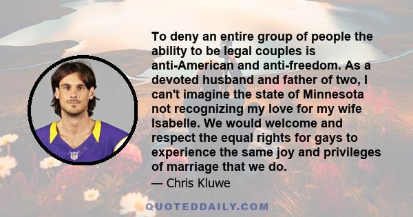 To deny an entire group of people the ability to be legal couples is anti-American and anti-freedom. As a devoted husband and father of two, I can't imagine the state of Minnesota not recognizing my love for my wife