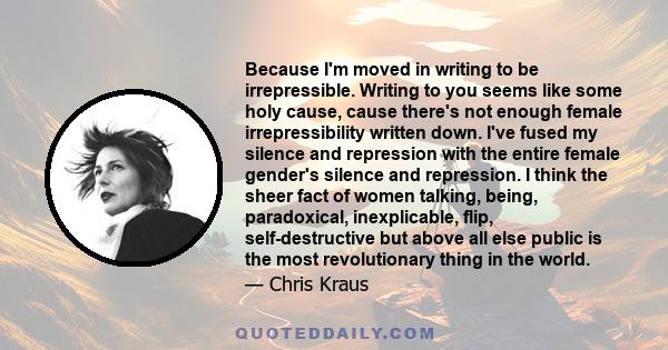 Because I'm moved in writing to be irrepressible. Writing to you seems like some holy cause, cause there's not enough female irrepressibility written down. I've fused my silence and repression with the entire female