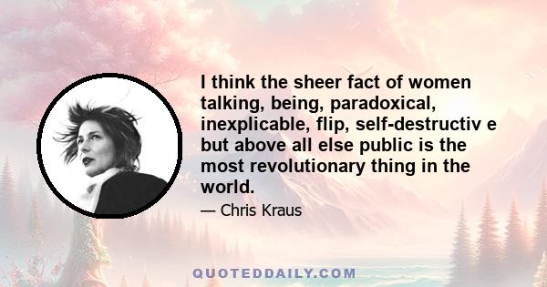 I think the sheer fact of women talking, being, paradoxical, inexplicable, flip, self-destructiv e but above all else public is the most revolutionary thing in the world.