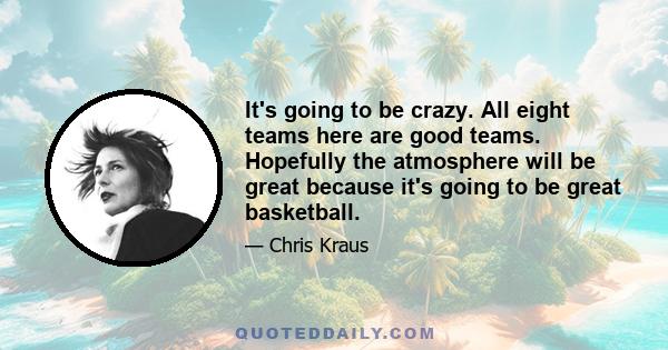 It's going to be crazy. All eight teams here are good teams. Hopefully the atmosphere will be great because it's going to be great basketball.