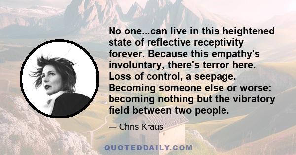 No one...can live in this heightened state of reflective receptivity forever. Because this empathy's involuntary, there's terror here. Loss of control, a seepage. Becoming someone else or worse: becoming nothing but the 