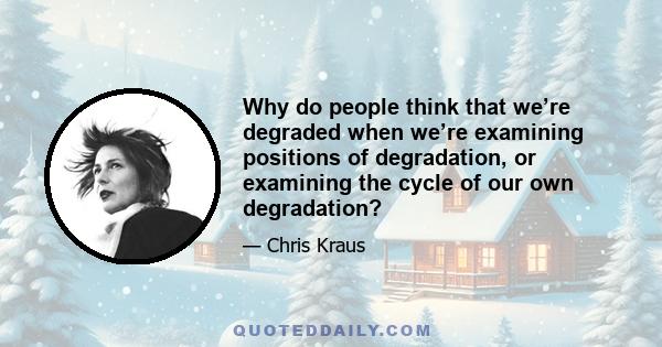 Why do people think that we’re degraded when we’re examining positions of degradation, or examining the cycle of our own degradation?