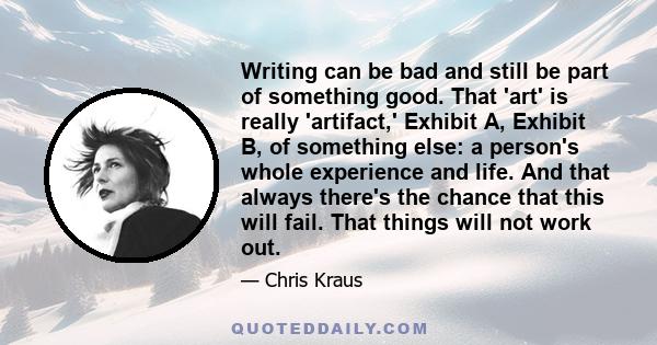 Writing can be bad and still be part of something good. That 'art' is really 'artifact,' Exhibit A, Exhibit B, of something else: a person's whole experience and life. And that always there's the chance that this will